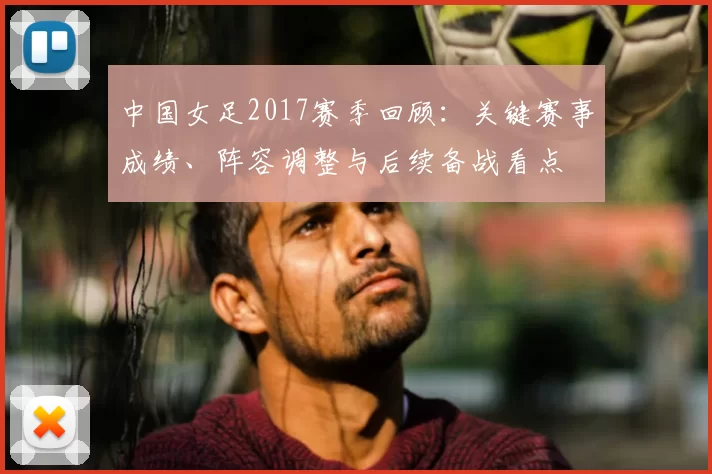 中国女足2017赛季回顾：关键赛事成绩、阵容调整与后续备战看点
