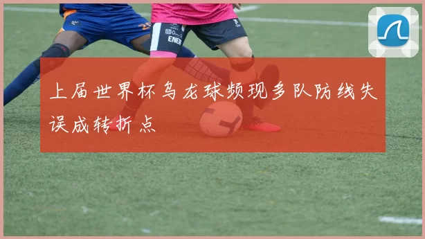 上届世界杯乌龙球频现多队防线失误成转折点