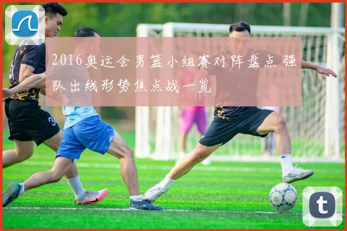 2016奥运会男篮小组赛对阵盘点 强队出线形势焦点战一览