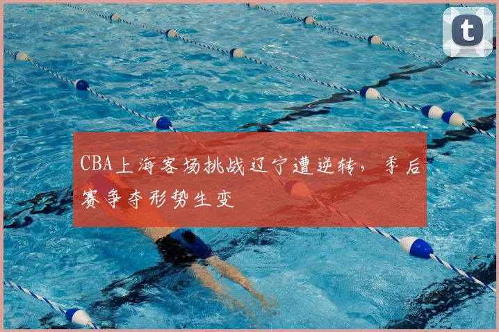 CBA上海客场挑战辽宁遭逆转，季后赛争夺形势生变