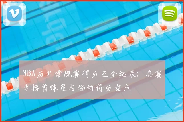 NBA历年常规赛得分王全纪录:各赛季榜首球星与场均得分盘点