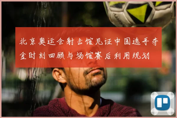 北京奥运会射击馆见证中国选手夺金时刻回顾与场馆赛后利用规划