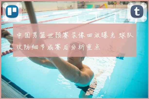 中国男篮世预赛录像回放曝光 球队攻防细节成赛后分析重点