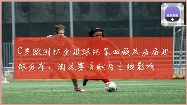 C罗欧洲杯全进球纪录回顾及历届进球分布、淘汰赛贡献与出线影响