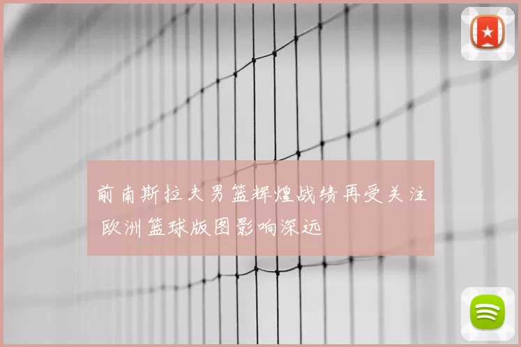 前南斯拉夫男篮辉煌战绩再受关注 欧洲篮球版图影响深远