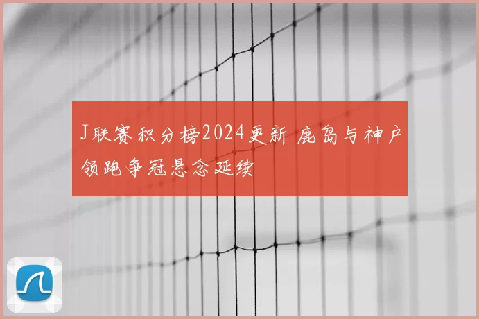 J联赛积分榜2024更新 鹿岛与神户领跑争冠悬念延续