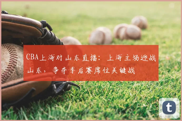 CBA上海对山东直播:上海主场迎战山东,争夺季后赛席位关键战