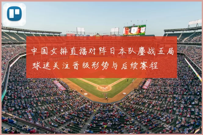 中国女排直播对阵日本队鏖战五局 球迷关注晋级形势与后续赛程