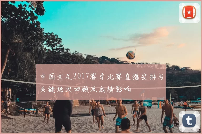 中国女足2017赛季比赛直播安排与关键场次回顾及成绩影响