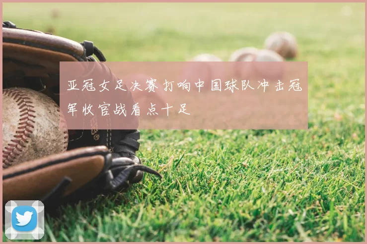 亚冠女足决赛打响中国球队冲击冠军收官战看点十足