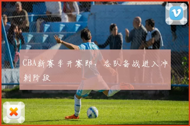 CBA新赛季开赛即，各队备战进入冲刺阶段