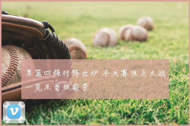 男篮四强对阵出炉 半决赛焦点大战一览及晋级前景