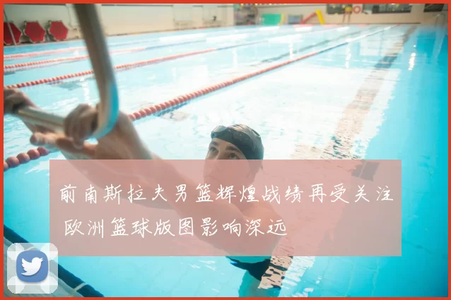 前南斯拉夫男篮辉煌战绩再受关注 欧洲篮球版图影响深远