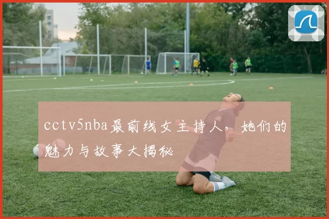 cctv5nba最前线女主持人，她们的魅力与故事大揭秘