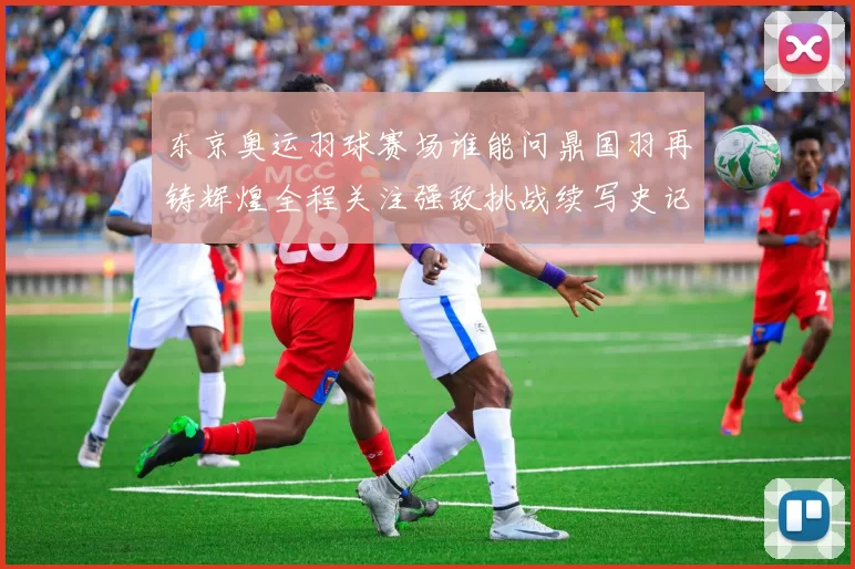 东京奥运羽球赛场谁能问鼎国羽再铸辉煌全程关注强敌挑战续写史记