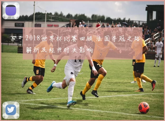 2018世界杯比赛回顾 法国夺冠之路解析及经典对决影响