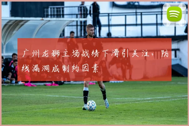 广州龙狮主场战绩下滑引关注，防线漏洞成制约因素