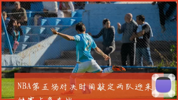 NBA第五场对决时间敲定两队迎来关键赛点争夺战