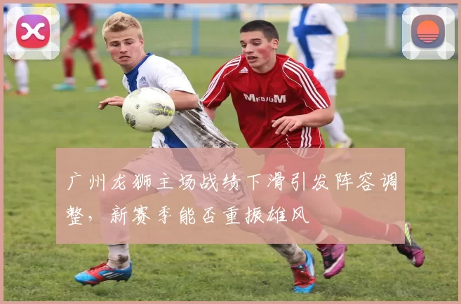 广州龙狮主场战绩下滑引发阵容调整，新赛季能否重振雄风