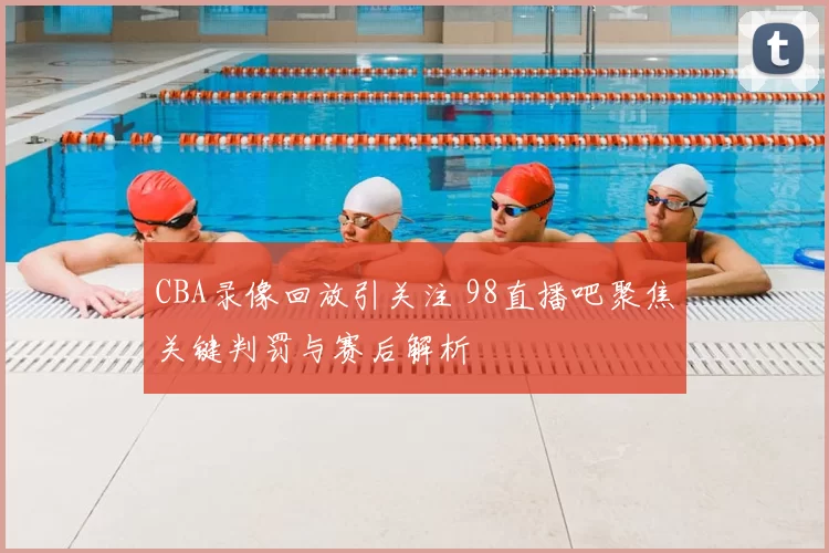 CBA录像回放引关注 98直播吧聚焦关键判罚与赛后解析