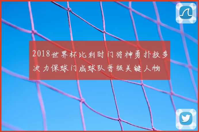 2018世界杯比利时门将神勇扑救多次力保球门成球队晋级关键人物
