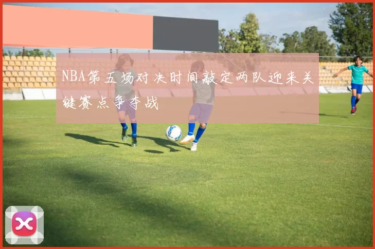 NBA第五场对决时间敲定两队迎来关键赛点争夺战