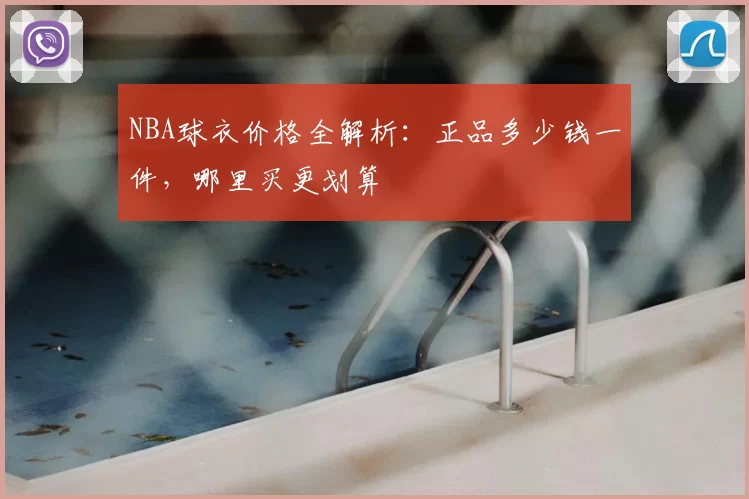 NBA球衣价格全解析：正品多少钱一件，哪里买更划算