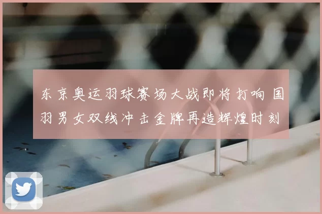 东京奥运羽球赛场大战即将打响 国羽男女双线冲击金牌再造辉煌时刻