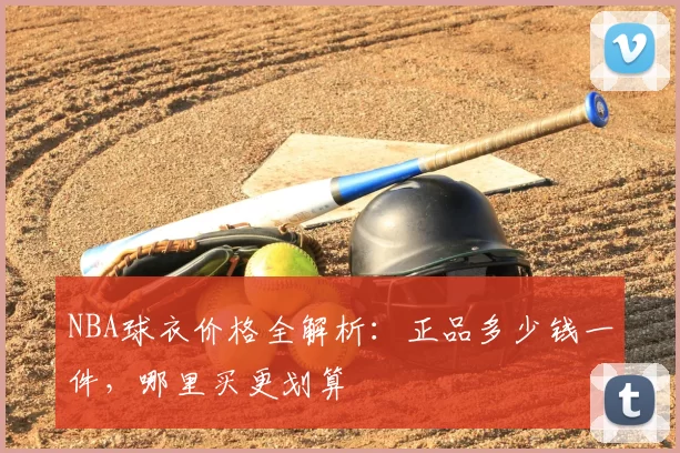 NBA球衣价格全解析：正品多少钱一件，哪里买更划算