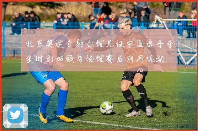 北京奥运会射击馆见证中国选手夺金时刻回顾与场馆赛后利用规划