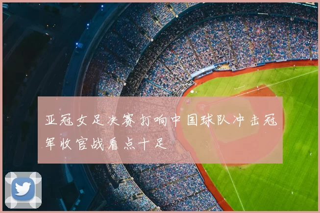 亚冠女足决赛打响中国球队冲击冠军收官战看点十足