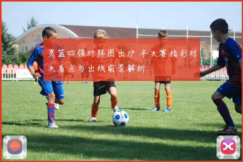 男篮四强对阵图出炉 半决赛精彩对决看点与出线前景解析