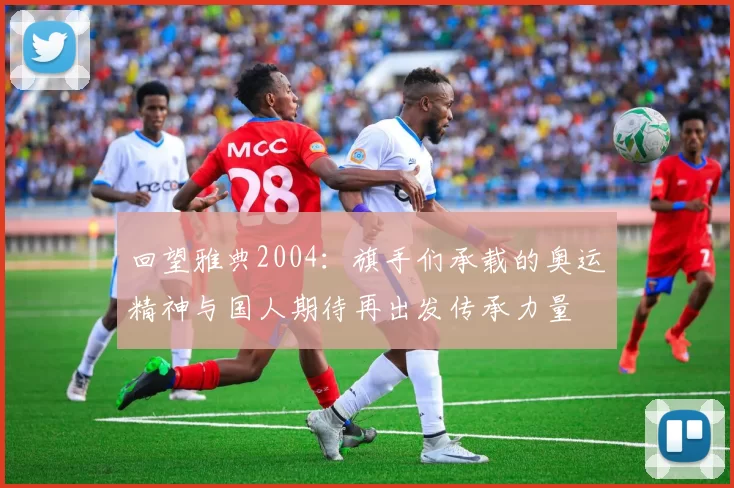 回望雅典2004：旗手们承载的奥运精神与国人期待再出发传承力量