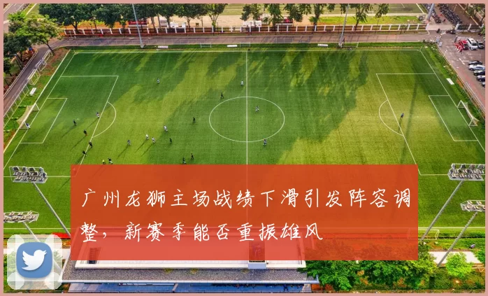 广州龙狮主场战绩下滑引发阵容调整，新赛季能否重振雄风