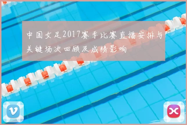 中国女足2017赛季比赛直播安排与关键场次回顾及成绩影响