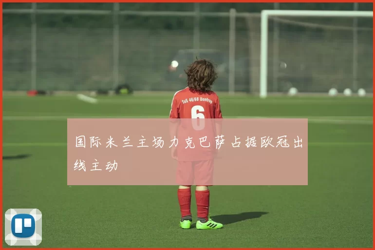 国际米兰主场力克巴萨占据欧冠出线主动