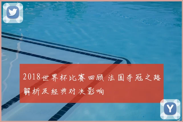 2018世界杯比赛回顾 法国夺冠之路解析及经典对决影响