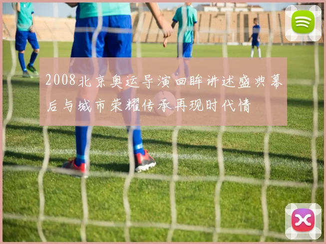 2008北京奥运导演回眸讲述盛典幕后与城市荣耀传承再现时代情