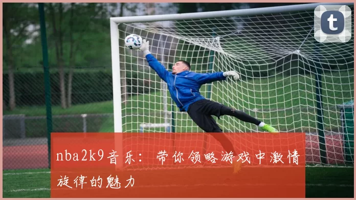 nba2k9音乐:带你领略游戏中激情旋律的魅力