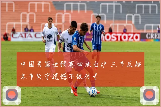 中国男篮世预赛回放出炉 三节反超末节失守遗憾不敌对手