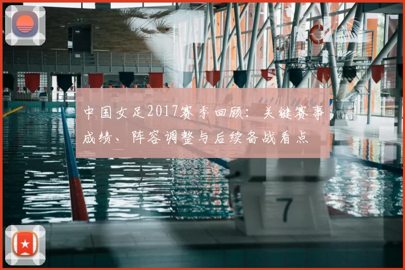 中国女足2017赛季回顾：关键赛事成绩、阵容调整与后续备战看点