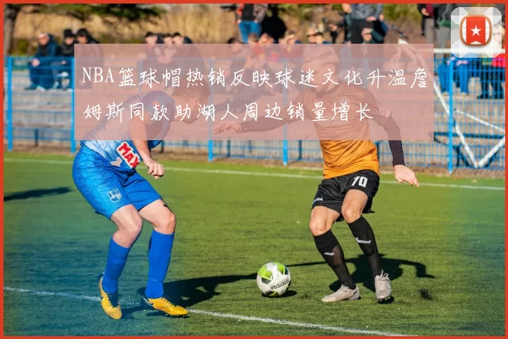 NBA篮球帽热销反映球迷文化升温詹姆斯同款助湖人周边销量增长