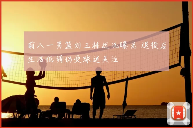 前八一男篮刘玉栋近况曝光 退役后生活低调仍受球迷关注