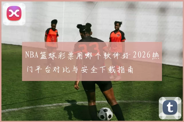 NBA篮球彩票用哪个软件好 2026热门平台对比与安全下载指南