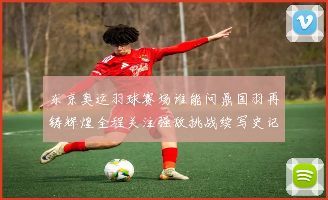 东京奥运羽球赛场谁能问鼎国羽再铸辉煌全程关注强敌挑战续写史记