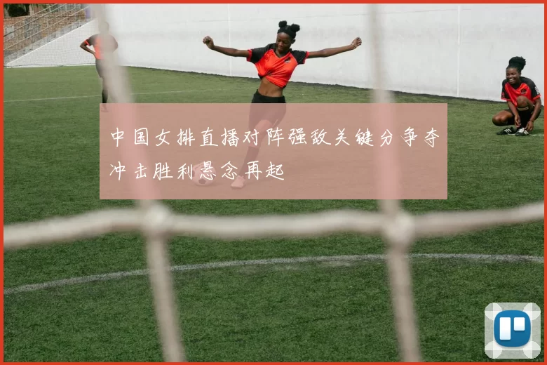 中国女排直播对阵强敌关键分争夺冲击胜利悬念再起
