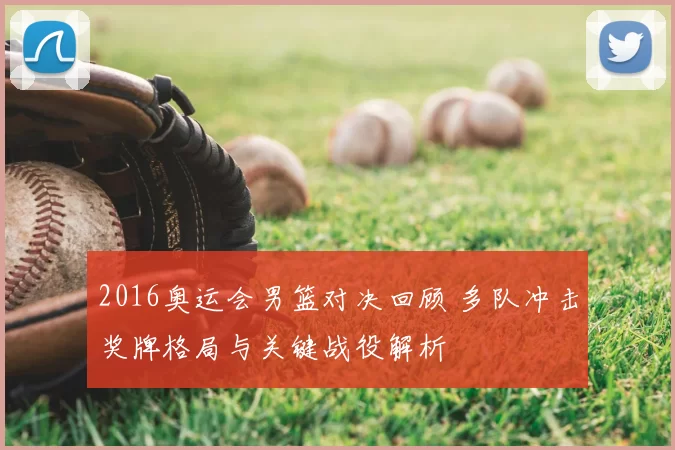 2016奥运会男篮对决回顾 多队冲击奖牌格局与关键战役解析