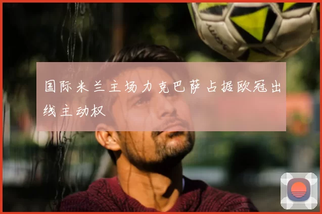 国际米兰主场力克巴萨占据欧冠出线主动权