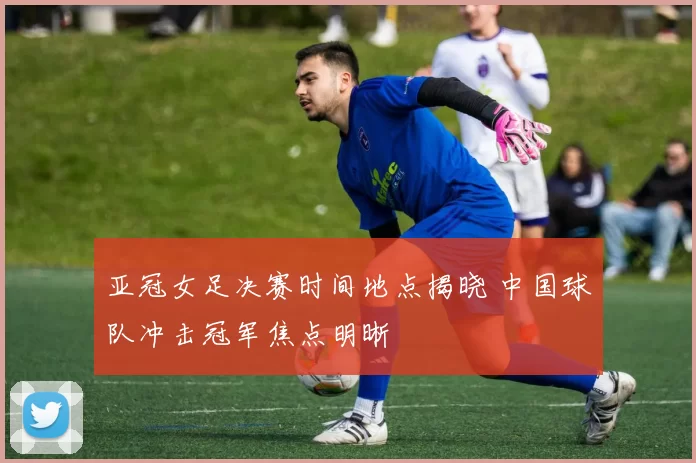 亚冠女足决赛时间地点揭晓 中国球队冲击冠军焦点明晰