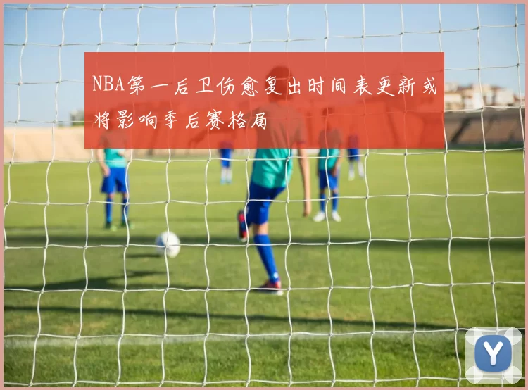 NBA第一后卫伤愈复出时间表更新或将影响季后赛格局